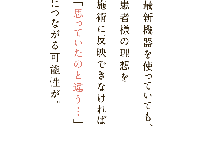 最新機器を使っていても、患者様の理想を施術に反映できなければ「思っていたのと違う…」につながる可能性が。