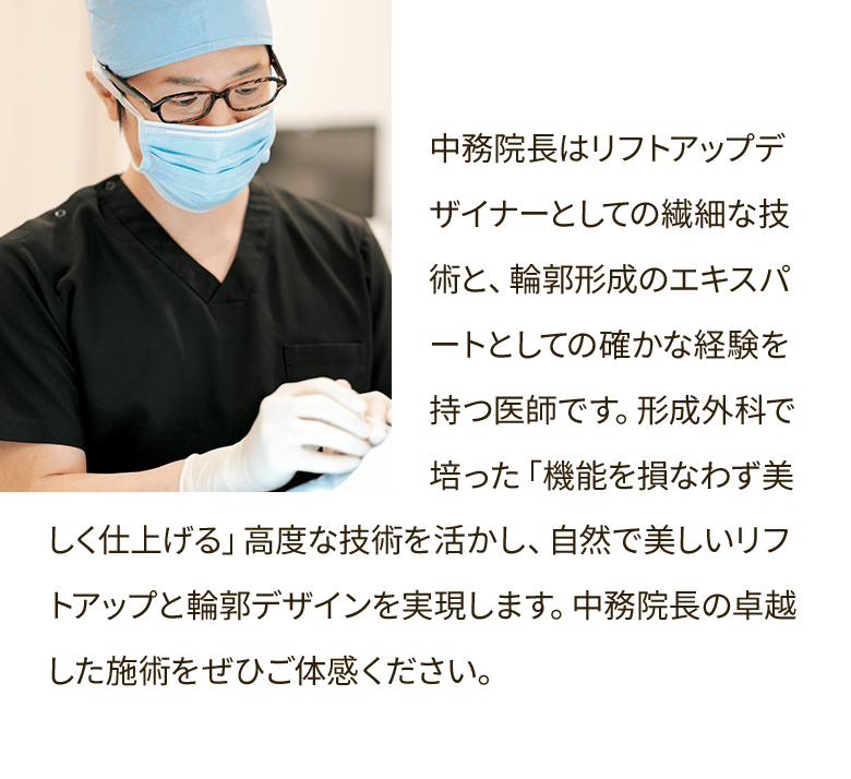中務院長はリフトアップデザイナーとしての繊細な技術と、輪郭形成のエキスパートとしての確かな経験を持つ医師です。形成外科で培った「機能を損なわず美しく仕上げる」高度な技術を活かし、自然で美しいリフトアップと輪郭デザインを実現します。中務院長の卓越した施術をぜひご体感ください。