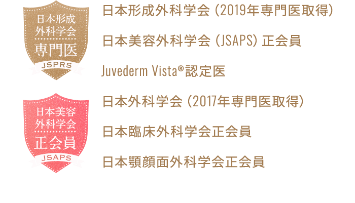 日本形成外科学会（2019年専門医取得） 日本美容外科学会（JSAPS）正会員 Juvederm Vista®認定医 日本外科学会（2017年専門医取得） 日本臨床外科学会正会員 日本顎顔面外科学会正会員