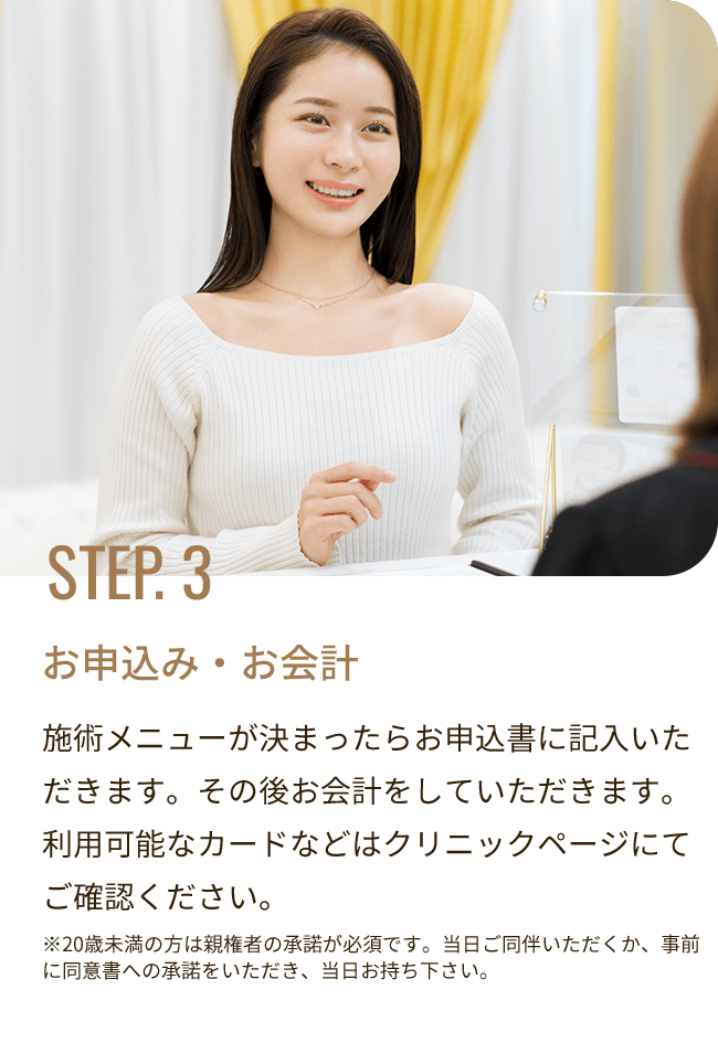 STEP. 3 お申込み・お会計／施術メニューが決まったらお申込書に記入いただきます。その後お会計をしていただきます。利用可能なカードなどはクリニックページにてご確認ください。※20歳未満の方は親権者の承諾が必須です。当日ご同伴いただくか、事前に同意書への承諾をいただき、当日お持ち下さい。