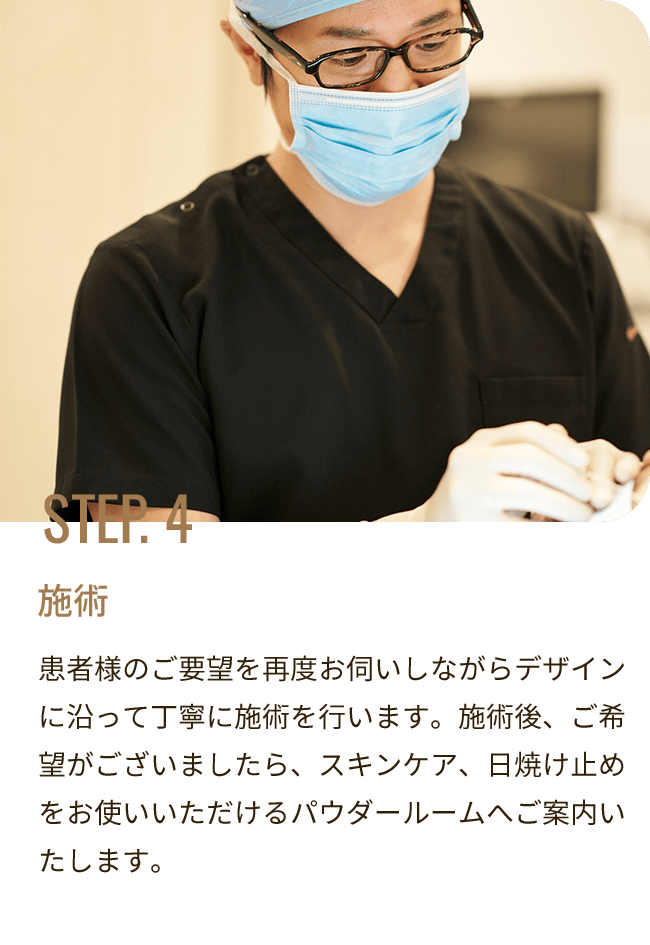 STEP. 4 施術／患者様のご要望を再度お伺いしながらデザインに沿って丁寧に施術を行います。施術後、ご希望がございましたら、スキンケア、日焼け止めをお使いいただけるパウダールームへご案内いたします。