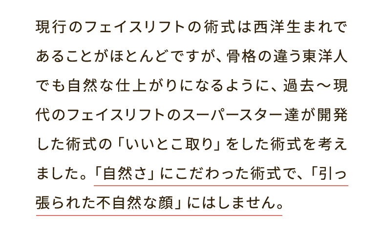 現行のフェイスリフトの術式は西洋生まれであることがほとんどですが、骨格の違う東洋人でも自然な仕上がりになるように、過去～現代のフェイスリフトのスーパースター達が開発した術式の「いいとこ取り」をした術式を考えました。「自然さ」にこだわった術式で、「引っ張られた不自然な顔」にはしません。