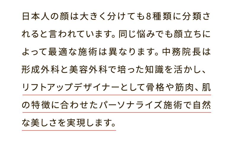 日本人の顔は大きく分けても8種類に分類されると言われています。同じ悩みでも顔立ちによって最適な施術は異なります。中務院長は形成外科と美容外科で培った知識を活かし、リフトアップデザイナーとして骨格や筋肉、肌の特徴に合わせたパーソナライズ施術で自然な美しさを実現します。