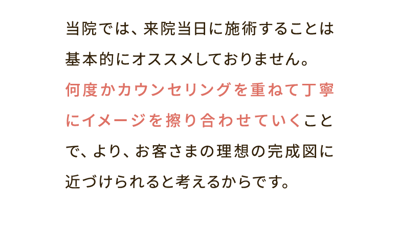 当院では、来院当日に施術することは基本的にオススメしておりません。何度かカウンセリングを重ねて丁寧にイメージを擦り合わせていくことで、より、お客さまの理想の完成図に近づけられると考えるからです。