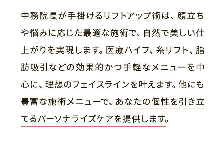 中務院長が手掛けるリフトアップ術は、顔立ちや悩みに応じた最適な施術で、自然で美しい仕上がりを実現します。医療ハイフ、糸リフト、脂肪吸引などの効果的かつ手軽なメニューを中心に、理想のフェイスラインを叶えます。他にも豊富な施術メニューで、あなたの個性を引き立てるパーソナライズケアを提供します。