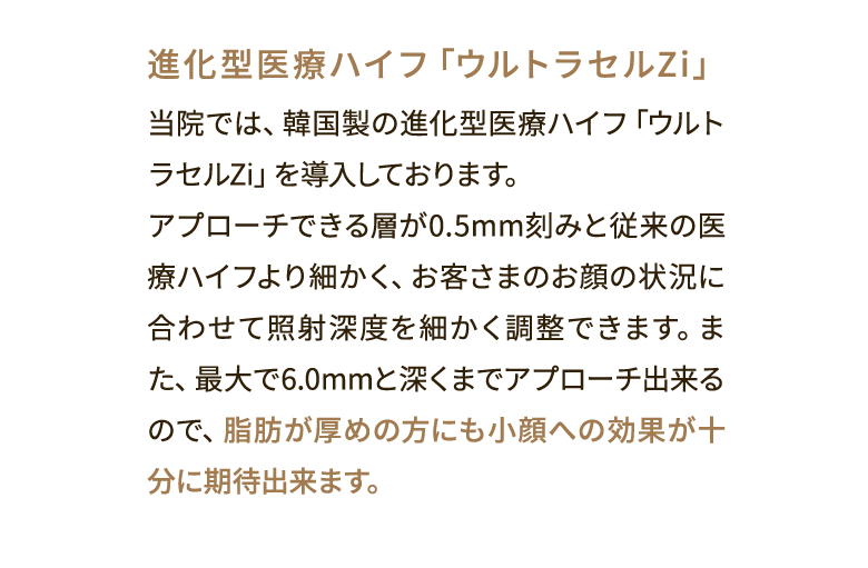 進化型医療ハイフ「ウルトラセルZi」 当院では、韓国製の進化型医療ハイフ「ウルトラセルZi」を導入しております。アプローチできる層が0.5mm刻みと従来の医療ハイフより細かく、お客さまのお顔の状況に合わせて照射深度を細かく調整できます。また、最大で6.0mmと深くまでアプローチ出来るので、脂肪が厚めの方にも小顔への効果が十分に期待出来ます。
