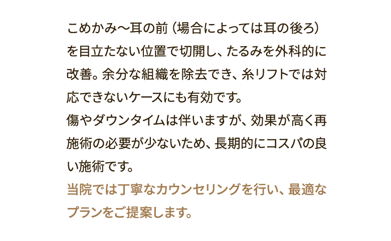 こめかみ～耳の前（場合によっては耳の後ろ）を目立たない位置で切開し、たるみを外科的に改善。余分な組織を除去でき、糸リフトでは対応できないケースにも有効です。傷やダウンタイムは伴いますが、効果が高く再施術の必要が少ないため、長期的にコスパの良い施術です。当院では丁寧なカウンセリングを行い、最適なプランをご提案します。