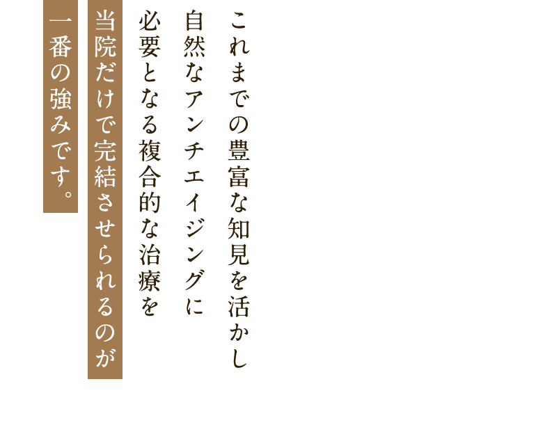 これまでの豊富な知見を活かし 自然なアンチエイジングに必要となる複合的な治療を 当院だけで完結させられるのが一番の強みです。