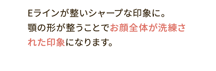 Eラインが整いシャープな印象に。顎の形が整うことでお顔全体が洗練された印象になります。