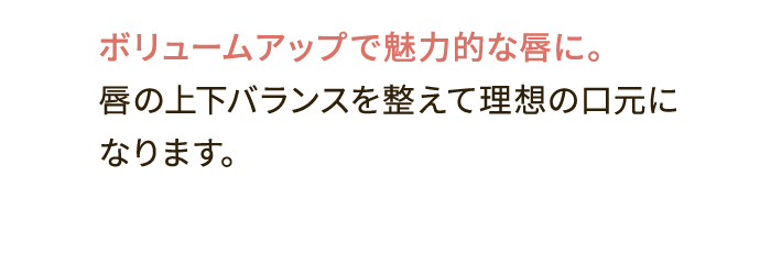 ボリュームアップで魅力的な唇に。唇の上下バランスを整えて理想の口元になります。