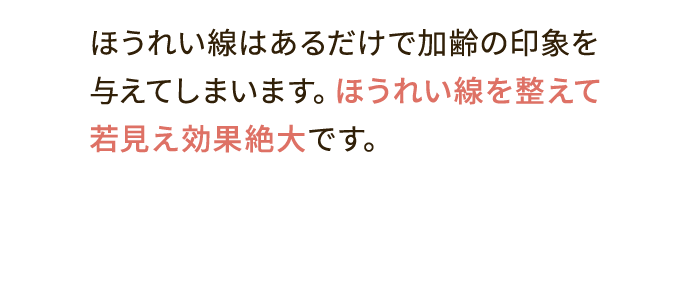 ほうれい線はあるだけで加齢の印象を与えてしまいます。ほうれい線を整えて若見え効果絶大です。