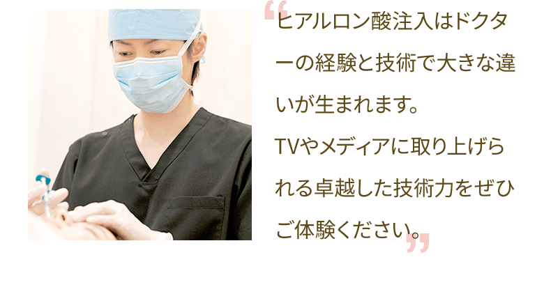 ヒアルロン酸注入はドクターの経験と技術で大きな違いが生まれます。TVやメディアに取り上げられる卓越した技術力をぜひご体験ください。