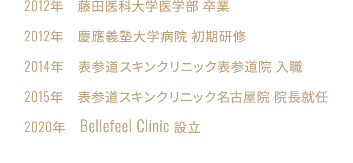 2012年　藤田医科大学医学部 卒業／2012年　慶應義塾大学病院 初期研修／2014年　表参道スキンクリニック表参道院 入職／2015年　表参道スキンクリニック名古屋院 院長就任／2020年　Bellefeel Clinic 設立