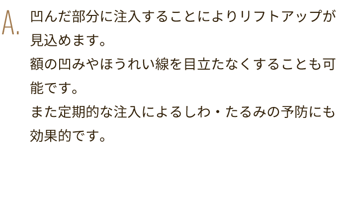 A. 凹んだ部分に注入することによりリフトアップが見込めます。額の凹みやほうれい線を目立たなくすることも可能です。また定期的な注入によるしわ・たるみの予防にも効果的です。