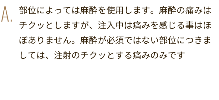 A. 部位によっては麻酔を使用します。麻酔の痛みはチクッとしますが、注入中は痛みを感じる事はほぼありません。麻酔が必須ではない部位につきましては、注射のチクッとする痛みのみです
