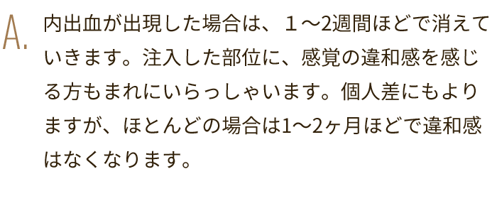 A. 内出血が出現した場合は、１～2週間ほどで消えていきます。注入した部位に、感覚の違和感を感じる方もまれにいらっしゃいます。個人差にもよりますが、ほとんどの場合は1～2ヶ月ほどで違和感はなくなります。