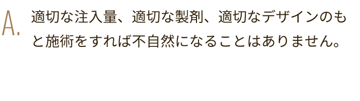 A. 適切な注入量、適切な製剤、適切なデザインのもと施術をすれば不自然になることはありません。