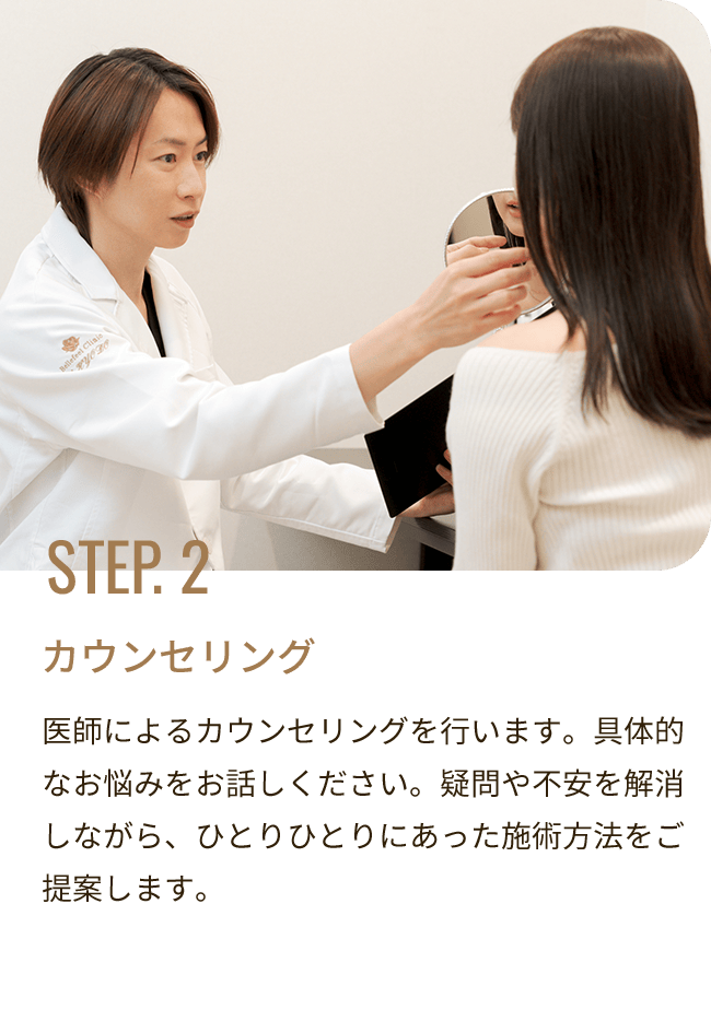 STEP. 2 カウンセリング／医師によるカウンセリングを行います。具体的なお悩みをお話しください。疑問や不安を解消しながら、ひとりひとりにあった施術方法をご提案します。