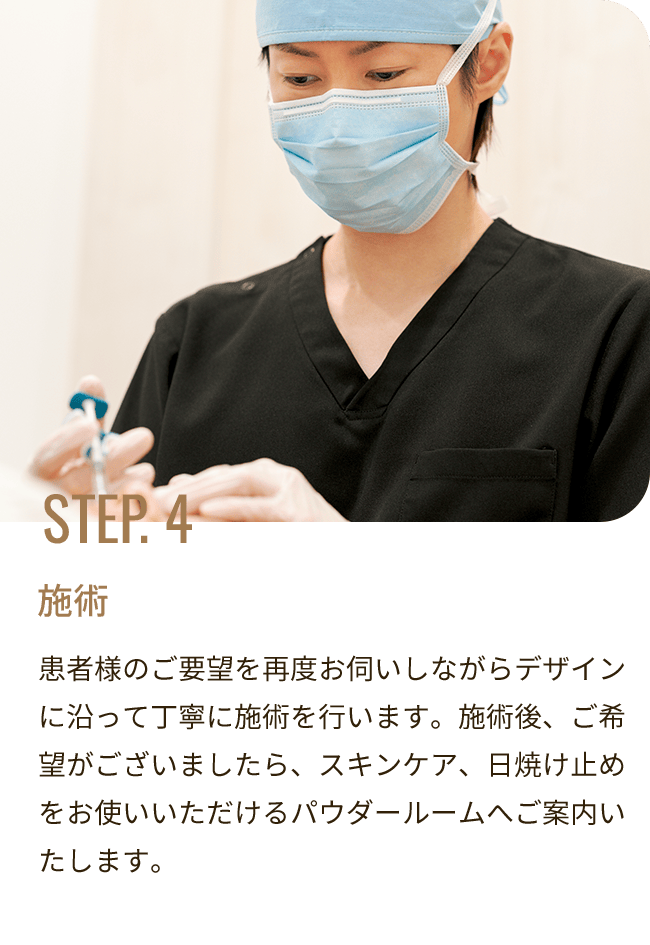 STEP. 4 施術／患者様のご要望を再度お伺いしながらデザインに沿って丁寧に施術を行います。施術後、ご希望がございましたら、スキンケア、日焼け止めをお使いいただけるパウダールームへご案内いたします。