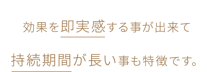 効果を即実感する事が出来て 持続期間が長い事も特徴です。