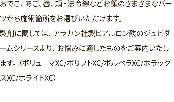 おでこ、あご、唇、頬・法令線などお顔のさまざまなパーツから施術箇所をお選びいただけます。製剤に関しては、アラガン社製ヒアルロン酸のジュビダームシリーズより、お悩みに適したものをご案内いたします。（ボリューマXC/ボリフトXC/ボルベラXC/ボラックスXC/ボライトXC）