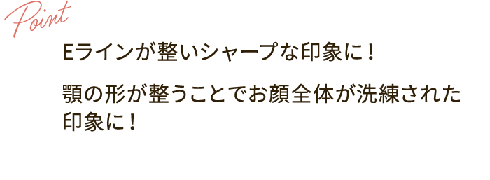 Point：Eラインが整いシャープな印象に！ 顎の形が整うことでお顔全体が洗練された印象に！