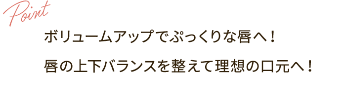 Point：ボリュームアップでぷっくりな唇へ！ 唇の上下バランスを整えて理想の口元へ！