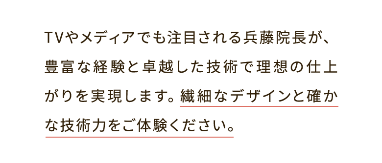 TVやメディアでも注目される兵藤院長が、豊富な経験と卓越した技術で理想の仕上がりを実現します。繊細なデザインと確かな技術力をご体験ください。
