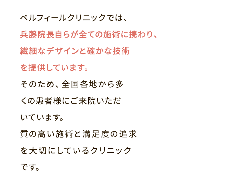 ベルフィールクリニックでは、兵藤院長自らが全ての施術に携わり、繊細なデザインと確かな技術を提供しています。そのため、全国各地から多くの患者様にご来院いただいています。質の高い施術と満足度の追求を大切にしているクリニックです。