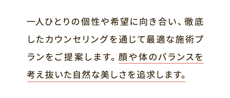一人ひとりの個性や希望に向き合い、徹底したカウンセリングを通じて最適な施術プランをご提案します。顔や体のバランスを考え抜いた自然な美しさを追求します。