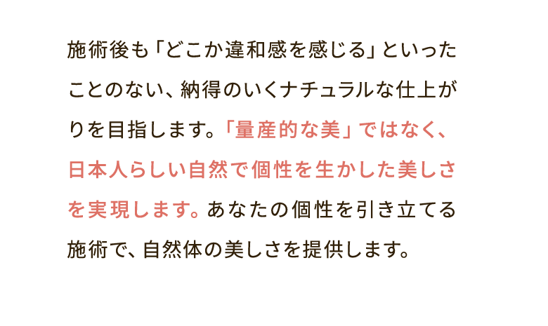 施術後も「どこか違和感を感じる」といったことのない、納得のいくナチュラルな仕上がりを目指します。「量産的な美」ではなく、日本人らしい自然で個性を生かした美しさを実現します。あなたの個性を引き立てる施術で、自然体の美しさを提供します。