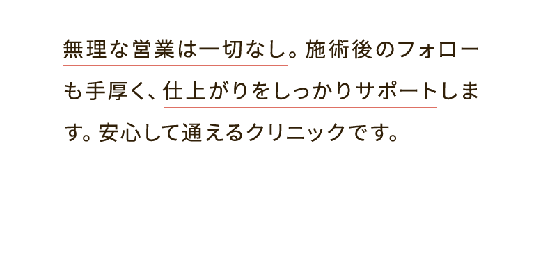 無理な営業は一切なし。施術後のフォローも手厚く、仕上がりをしっかりサポートします。安心して通えるクリニックです。