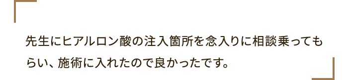 先生にヒアルロン酸の注入箇所を念入りに相談乗ってもらい、施術に入れたので良かったです。