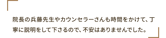 院長の兵藤先生やカウンセラーさんも時間をかけて、丁寧に説明をして下さるので、不安はありませんでした。