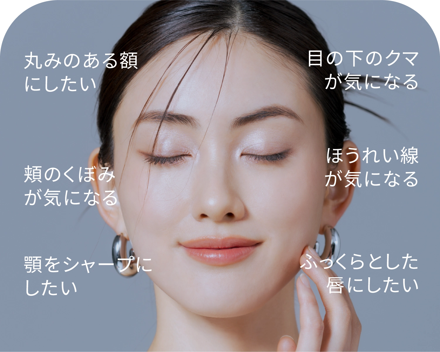 丸みのある額にしたい 目の下のクマが気になる 頬のくぼみが気になる ほうれい線が気になる 顎をシャープにしたい ふっくらとした唇にしたい